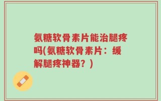 氨糖软骨素片能治腿疼吗(氨糖软骨素片：缓解腿疼神器？)