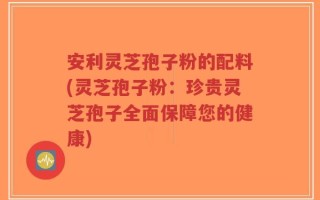 安利灵芝孢子粉的配料(灵芝孢子粉：珍贵灵芝孢子全面保障您的健康)