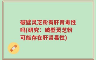 破壁灵芝粉有肝肾毒性吗(研究：破壁灵芝粉可能存在肝肾毒性)