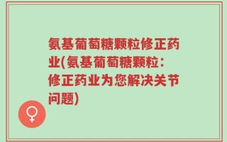氨基葡萄糖颗粒修正药业(氨基葡萄糖颗粒：修正药业为您解决关节问题)