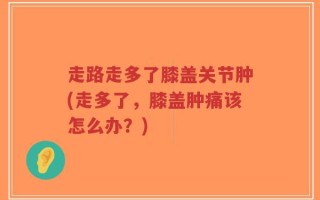 走路走多了膝盖关节肿(走多了，膝盖肿痛该怎么办？)