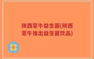 陕西蒙牛益生菌(陕西蒙牛推出益生菌饮品)