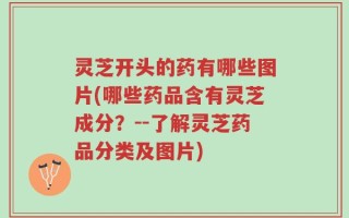 灵芝开头的药有哪些图片(哪些药品含有灵芝成分？--了解灵芝药品分类及图片)