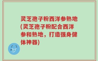 灵芝孢子粉西洋参熟地(灵芝孢子粉配合西洋参和熟地，打造强身健体神器)
