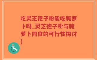 吃灵芝孢子粉能吃腌萝卜吗_灵芝孢子粉与腌萝卜同食的可行性探讨)