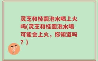 灵芝和桂圆泡水喝上火吗(灵芝和桂圆泡水喝可能会上火，你知道吗？)