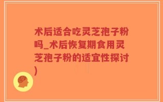 术后适合吃灵芝孢子粉吗_术后恢复期食用灵芝孢子粉的适宜性探讨)