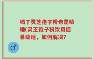 喝了灵芝孢子粉老是瞌睡(灵芝孢子粉饮用后易瞌睡，如何解决？