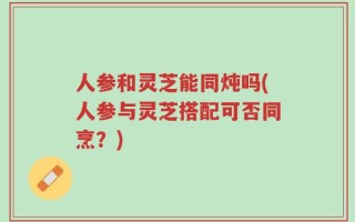 人参和灵芝能同炖吗(人参与灵芝搭配可否同烹？)