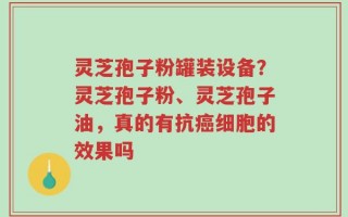 灵芝孢子粉罐装设备？灵芝孢子粉、灵芝孢子油，真的有抗癌细胞的效果吗