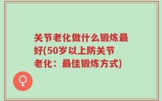 关节老化做什么锻炼最好(50岁以上防关节老化：最佳锻炼方式)