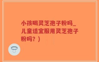 小孩喝灵芝孢子粉吗_儿童适宜服用灵芝孢子粉吗？)