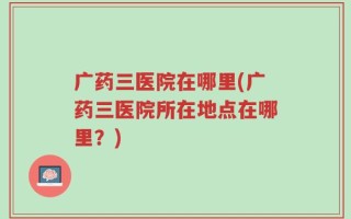 广药三医院在哪里(广药三医院所在地点在哪里？)