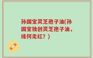 孙国宝灵芝孢子油(孙国宝独创灵芝孢子油，缘何走红？)