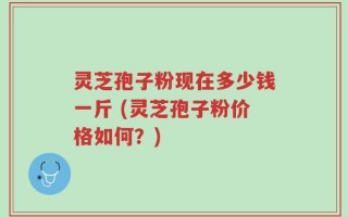 灵芝孢子粉现在多少钱一斤 (灵芝孢子粉价格如何？)