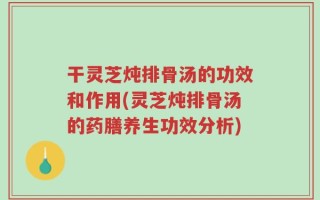 干灵芝炖排骨汤的功效和作用(灵芝炖排骨汤的药膳养生功效分析)