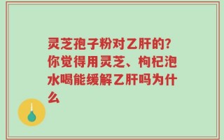 灵芝孢子粉对乙肝的？你觉得用灵芝、枸杞泡水喝能缓解乙肝吗为什么