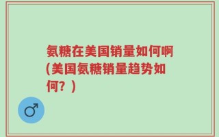 氨糖在美国销量如何啊(美国氨糖销量趋势如何？)