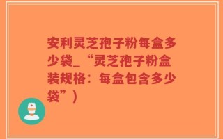 安利灵芝孢子粉每盒多少袋_“灵芝孢子粉盒装规格：每盒包含多少袋”)