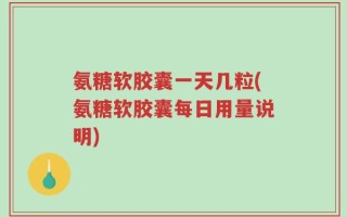 氨糖软胶囊一天几粒(氨糖软胶囊每日用量说明)