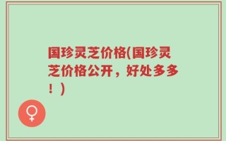 国珍灵芝价格(国珍灵芝价格公开，好处多多！)