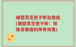 破壁灵芝孢子粉治痘痘(破壁灵芝孢子粉：祛除青春痘的神奇效果)