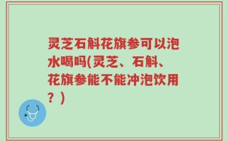 灵芝石斛花旗参可以泡水喝吗(灵芝、石斛、花旗参能不能冲泡饮用？)