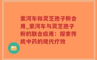 紫河车和灵芝孢子粉合用_紫河车与灵芝孢子粉的联合应用：探索传统中药的现代疗效