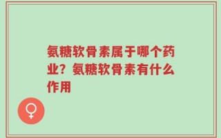 氨糖软骨素属于哪个药业？氨糖软骨素有什么作用