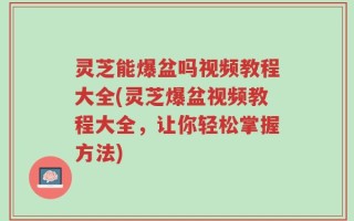灵芝能爆盆吗视频教程大全(灵芝爆盆视频教程大全，让你轻松掌握方法)