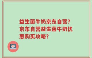 益生菌牛奶京东自营？京东自营益生菌牛奶优惠购买攻略？