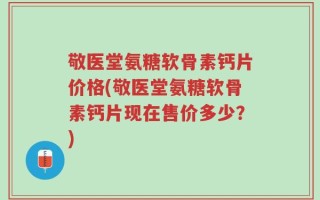 敬医堂氨糖软骨素钙片价格(敬医堂氨糖软骨素钙片现在售价多少？)