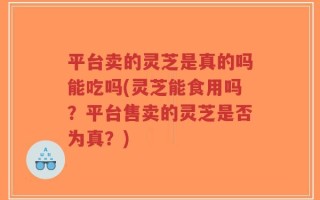 平台卖的灵芝是真的吗能吃吗(灵芝能食用吗？平台售卖的灵芝是否为真？)