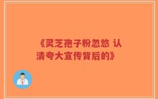 《灵芝孢子粉忽悠 认清夸大宣传背后的》