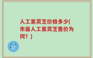 人工紫灵芝价格多少(市面人工紫灵芝售价为何？)