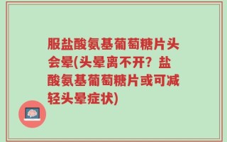 服盐酸氨基葡萄糖片头会晕(头晕离不开？盐酸氨基葡萄糖片或可减轻头晕症状)