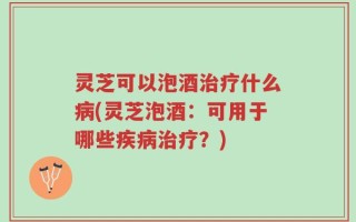 灵芝可以泡酒治疗什么病(灵芝泡酒：可用于哪些疾病治疗？)
