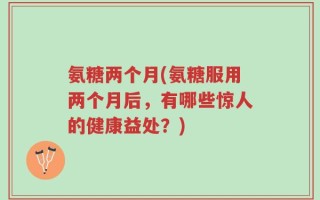 氨糖两个月(氨糖服用两个月后，有哪些惊人的健康益处？)