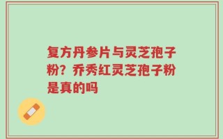 复方丹参片与灵芝孢子粉？乔秀红灵芝孢子粉是真的吗