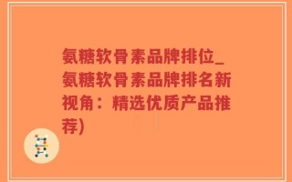 氨糖软骨素品牌排位_氨糖软骨素品牌排名新视角：精选优质产品推荐)