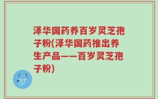 泽华国药养百岁灵芝孢子粉(泽华国药推出养生产品——百岁灵芝孢子粉)