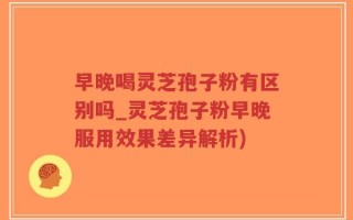 早晚喝灵芝孢子粉有区别吗_灵芝孢子粉早晚服用效果差异解析)