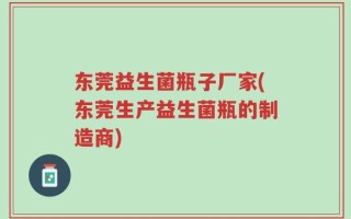 东莞益生菌瓶子厂家(东莞生产益生菌瓶的制造商)