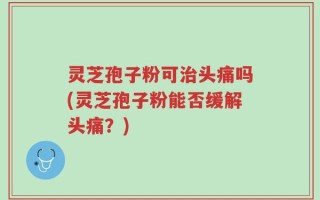 灵芝孢子粉可治头痛吗(灵芝孢子粉能否缓解头痛？)