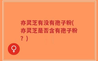 亦灵芝有没有孢子粉(亦灵芝是否含有孢子粉？)