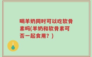 喝羊奶同时可以吃软骨素吗(羊奶和软骨素可否一起食用？)