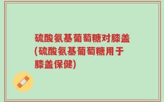 硫酸氨基葡萄糖对膝盖(硫酸氨基葡萄糖用于膝盖保健)