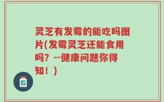 灵芝有发霉的能吃吗图片(发霉灵芝还能食用吗？--健康问题你得知！)
