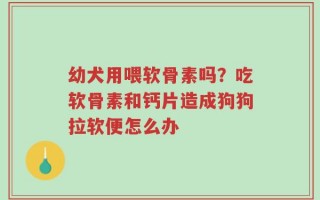 幼犬用喂软骨素吗？吃软骨素和钙片造成狗狗拉软便怎么办
