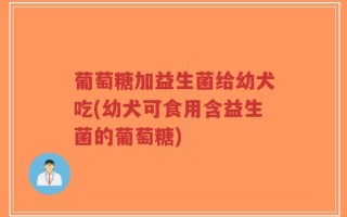 葡萄糖加益生菌给幼犬吃(幼犬可食用含益生菌的葡萄糖)